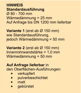 HINWEIS Standardausfhrung  80 - 700 mm Wrmedmmung = 25 mm Auf Anfrage bis DN 1200 mm lieferbar  Variante 1 (erst ab  150 mm) wie Standardausfhrung, jedoch Wrmedmmung = 50 mm  Variante 2 (erst ab  150 mm) Innenrohrwandstrke = 1,0 mm Wrmedmmung = 50 mm  Auf Anfrage lieferbar in den Oberflchen-Ausfhrungen: 	verkupfert 	pulverbeschichtet 	matt 	gebrstet
